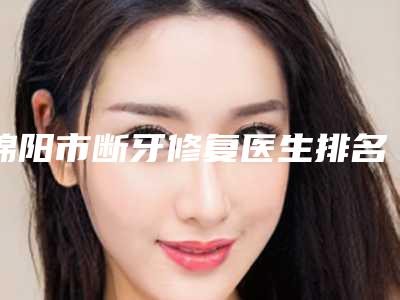 绵阳市断牙修复医生排名医生实力盘点十个正规名单-绵阳市断牙修复口腔医生