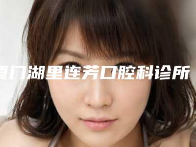 厦门湖里连芳口腔科诊所价格(费用)清单医生介绍_参考