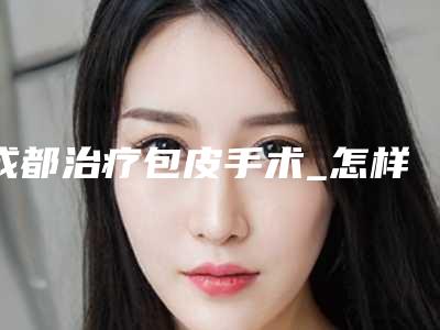 成都治疗包皮手术_怎样才不用割包皮