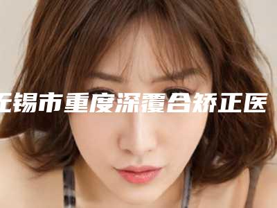 无锡市重度深覆合矫正医院上榜清单top10名单确立(无锡市重度深覆合矫正口腔医院勇争前列)
