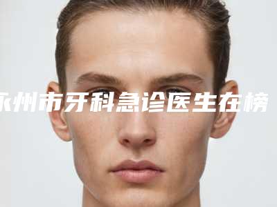 永州市牙科急诊医生在榜名单top10口碑上榜-永州市牙科急诊口腔医生