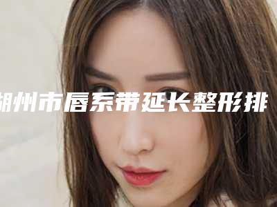 湖州市唇系带延长整形排名榜前八强深挖（湖州市唇系带延长整形整形医院）