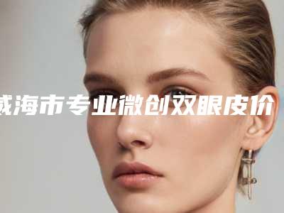 威海市专业微创双眼皮价格(价目)表2025近期发布在线一览(专业微创双眼皮均价为：9554元）