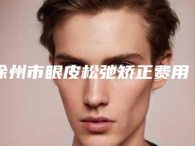 徐州市眼皮松弛矫正费用表明细一览抢先看(眼皮松弛矫正均价为:9325元)