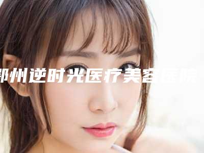 鄂州逆时光医疗美容医院价格(费用)清单新版人气开箱附鼻中隔重建手术案例