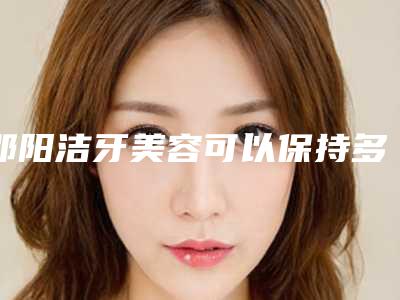 邵阳洁牙美容可以保持多久时间