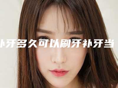 补牙多久可以刷牙补牙当天可以刷牙吗