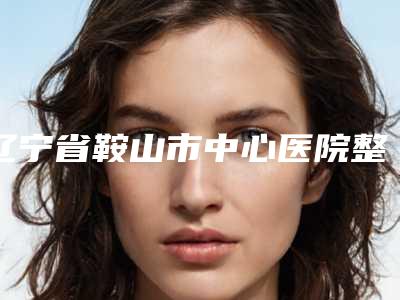 辽宁省鞍山市中心医院整形外科白涛整形医生价格收费表2025洗心革面