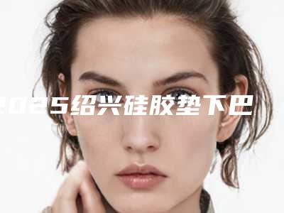 2025绍兴硅胶垫下巴正规医院排行榜上线当地高口碑医院汇总一览